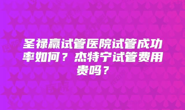 圣禄羸试管医院试管成功率如何？杰特宁试管费用贵吗？