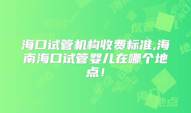 海口试管机构收费标准,海南海口试管婴儿在哪个地点！