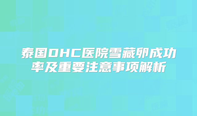 泰国DHC医院雪藏卵成功率及重要注意事项解析