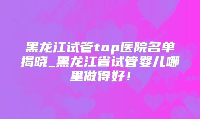 黑龙江试管top医院名单揭晓_黑龙江省试管婴儿哪里做得好！