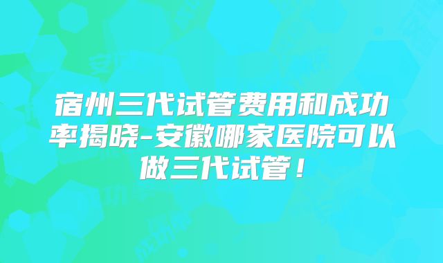 宿州三代试管费用和成功率揭晓-安徽哪家医院可以做三代试管！