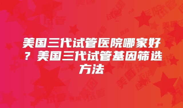 美国三代试管医院哪家好？美国三代试管基因筛选方法
