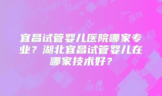 宜昌试管婴儿医院哪家专业?湖北宜昌试管婴儿在哪家技术好?