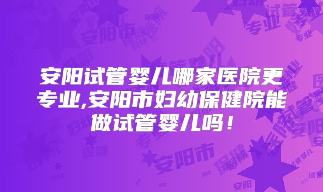 安阳试管婴儿哪家医院更专业,安阳市妇幼保健院能做试管婴儿吗！