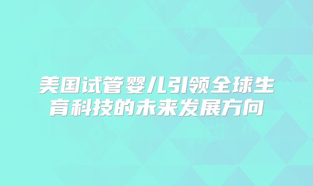 美国试管婴儿引领全球生育科技的未来发展方向