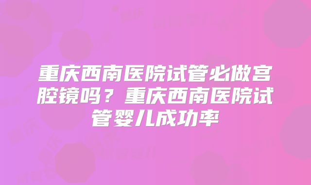 重庆西南医院试管必做宫腔镜吗？重庆西南医院试管婴儿成功率