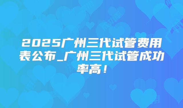 2025广州三代试管费用表公布_广州三代试管成功率高！