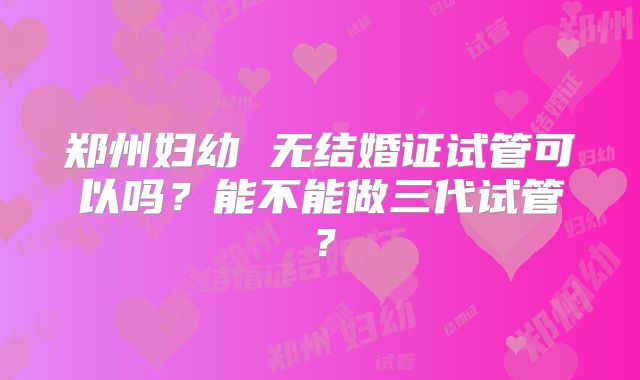 郑州妇幼 无结婚证试管可以吗？能不能做三代试管？