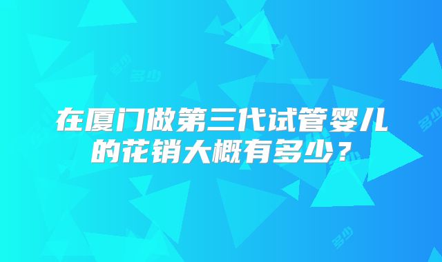 在厦门做第三代试管婴儿的花销大概有多少?