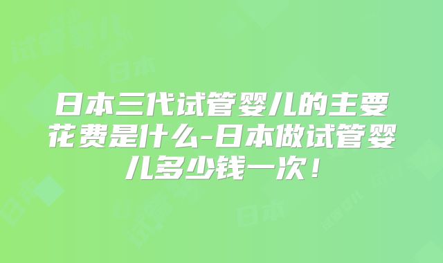 日本三代试管婴儿的主要花费是什么-日本做试管婴儿多少钱一次!