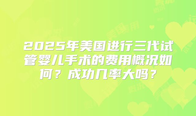 2025年美国进行三代试管婴儿手术的费用概况如何?成功几率大吗?