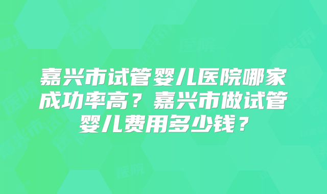 嘉兴市试管婴儿医院哪家成功率高？嘉兴市做试管婴儿费用多少钱？