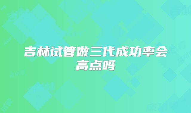 吉林试管做三代成功率会高点吗