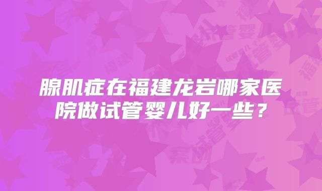 腺肌症在福建龙岩哪家医院做试管婴儿好一些？
