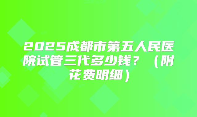 2025成都市第五人民医院试管三代多少钱？（附花费明细）