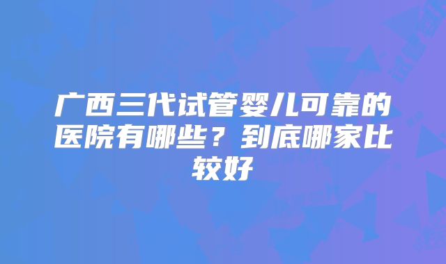 广西三代试管婴儿可靠的医院有哪些？到底哪家比较好