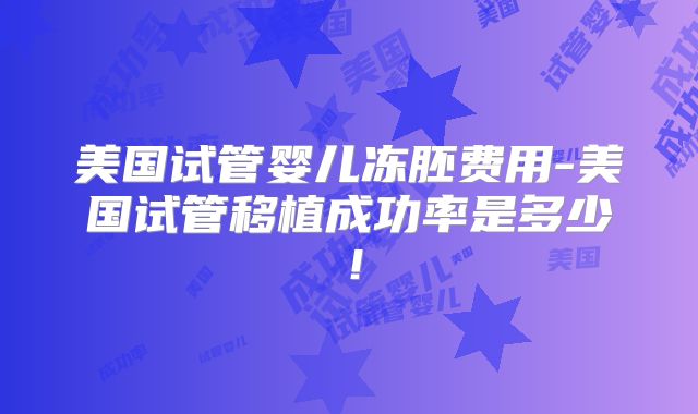 美国试管婴儿冻胚费用-美国试管移植成功率是多少!