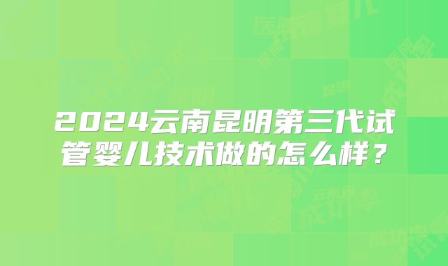 2024云南昆明第三代试管婴儿技术做的怎么样？