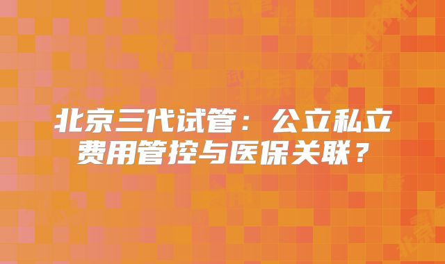 北京三代试管：公立私立费用管控与医保关联？