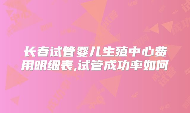 长春试管婴儿生殖中心费用明细表,试管成功率如何