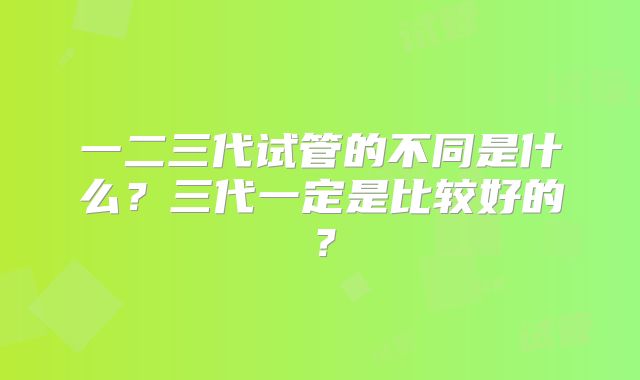 一二三代试管的不同是什么？三代一定是比较好的？