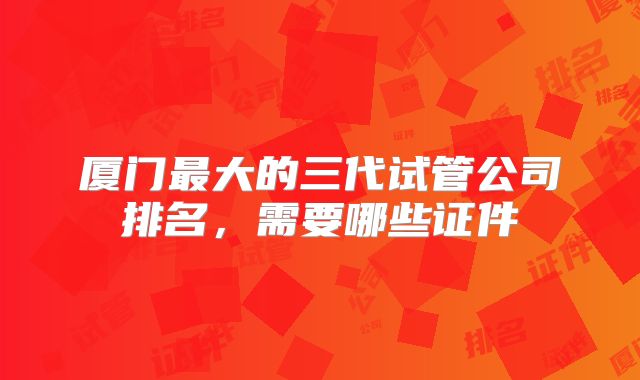 厦门最大的三代试管公司排名，需要哪些证件