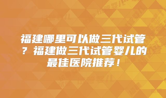 福建哪里可以做三代试管?福建做三代试管婴儿的最佳医院推荐!