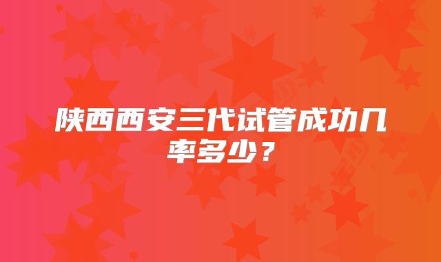 陕西西安三代试管成功几率多少？
