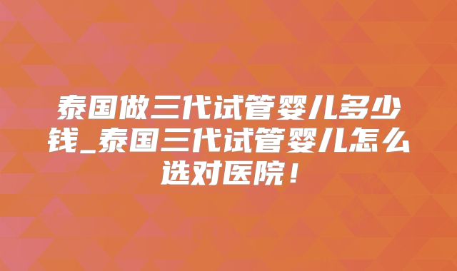 泰国做三代试管婴儿多少钱_泰国三代试管婴儿怎么选对医院！