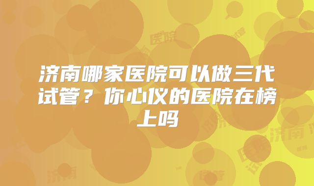 济南哪家医院可以做三代试管？你心仪的医院在榜上吗