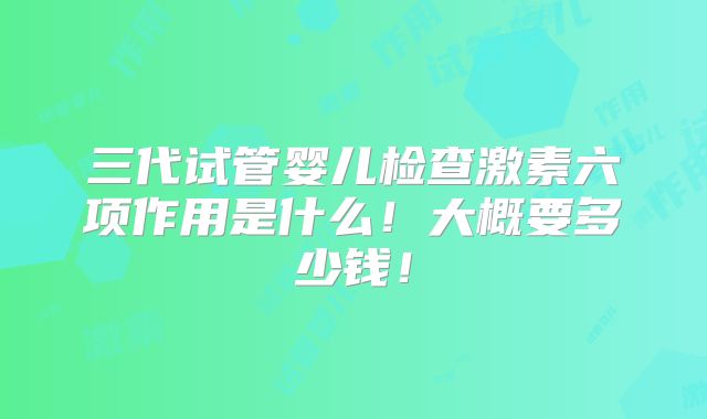 三代试管婴儿检查激素六项作用是什么!大概要多少钱!