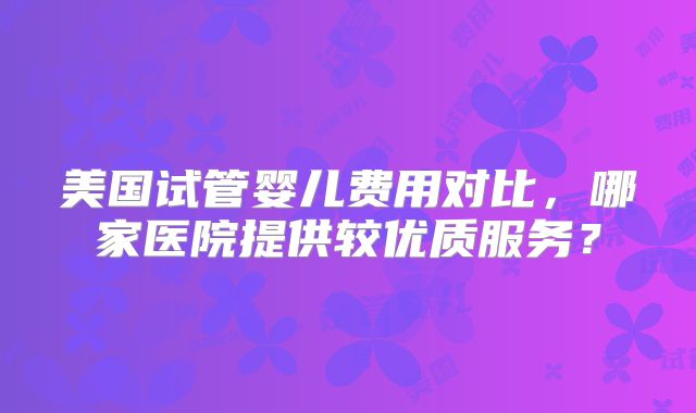 美国试管婴儿费用对比,哪家医院提供较优质服务?