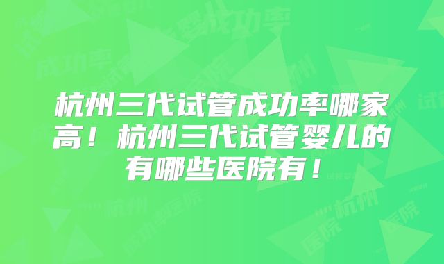 杭州三代试管成功率哪家高!杭州三代试管婴儿的有哪些医院有!