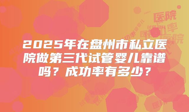 2025年在盘州市私立医院做第三代试管婴儿靠谱吗？成功率有多少？