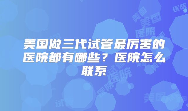 美国做三代试管最厉害的医院都有哪些？医院怎么联系