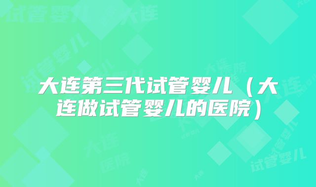 大连第三代试管婴儿（大连做试管婴儿的医院）