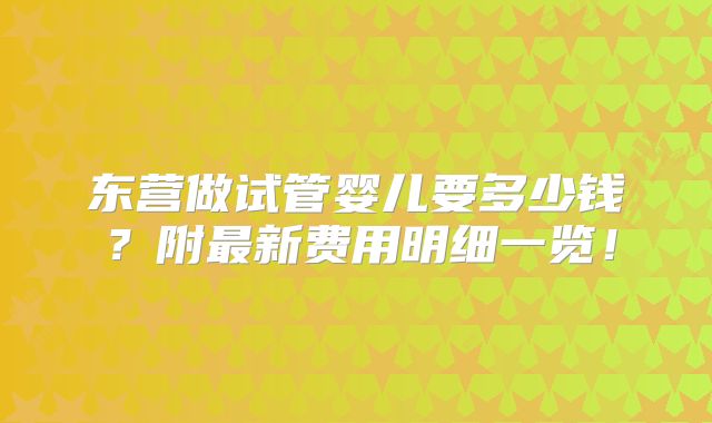 东营做试管婴儿要多少钱?附最新费用明细一览!