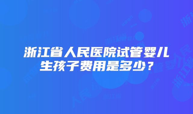 浙江省人民医院试管婴儿生孩子费用是多少？