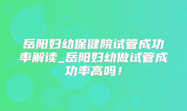 岳阳妇幼保健院试管成功率解读_岳阳妇幼做试管成功率高吗！