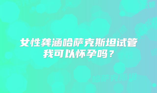 女性龚涵哈萨克斯坦试管我可以怀孕吗？