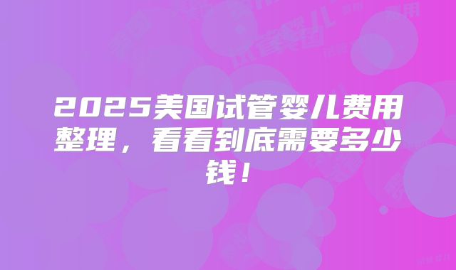 2025美国试管婴儿费用整理，看看到底需要多少钱！