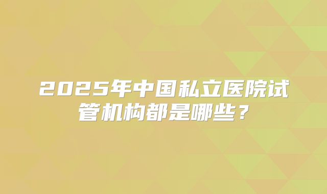 2025年中国私立医院试管机构都是哪些？