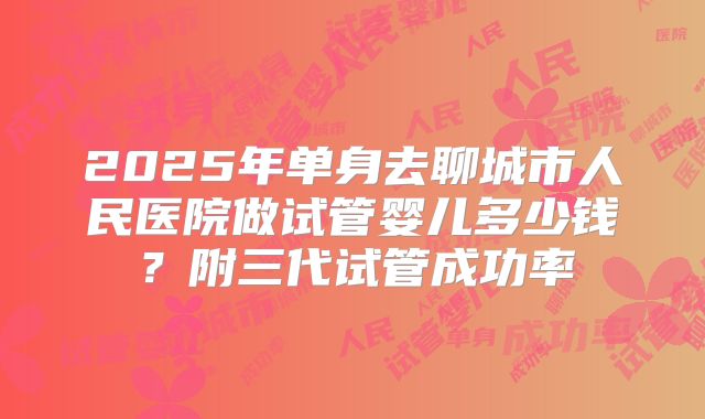 2025年单身去聊城市人民医院做试管婴儿多少钱？附三代试管成功率