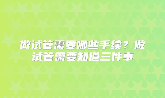 做试管需要哪些手续？做试管需要知道三件事