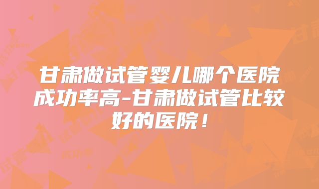 甘肃做试管婴儿哪个医院成功率高-甘肃做试管比较好的医院！