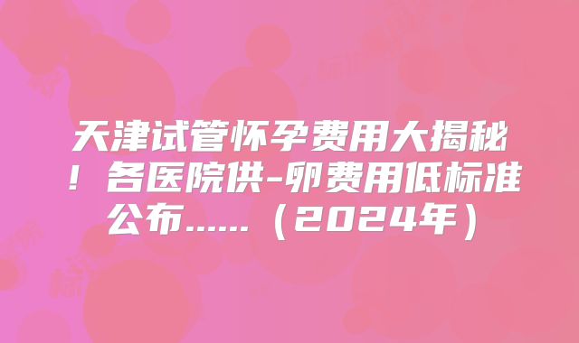 天津试管怀孕费用大揭秘！各医院供-卵费用低标准公布......（2024年）