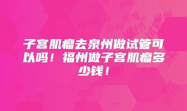子宫肌瘤去泉州做试管可以吗！福州做子宫肌瘤多少钱！