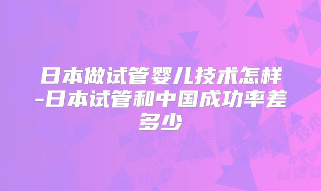 日本做试管婴儿技术怎样-日本试管和中国成功率差多少