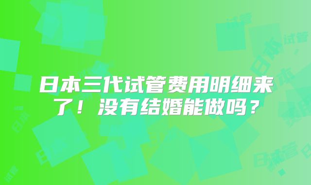 日本三代试管费用明细来了！没有结婚能做吗？