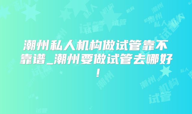 潮州私人机构做试管靠不靠谱_潮州要做试管去哪好！